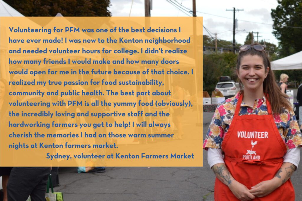 Volunteering for PFM was one of the best decisions I have ever made! I was new to the Kenton neighborhood and needed volunteer hours for college. I didn't realize how many friends I would make and how many doors would open for me in the future because of that choice. I realized my true passion for food sustainability, community and public health. The best part about volunteering with PFM is all the yummy food (obviously), the incredibly loving and supportive staff and the hardworking farmers you get to help! I will always cherish the memories I had on those warm summer nights at Kenton farmers market. Sydney, volunteer at Kenton Farmers Market