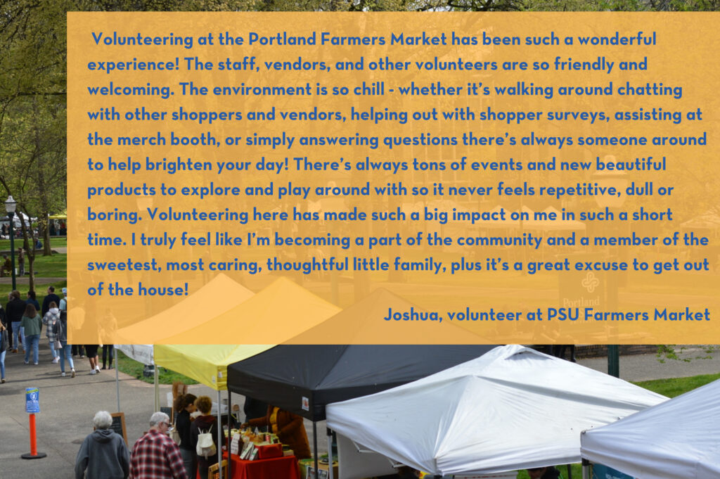  Volunteering at the Portland Farmers Market has been such a wonderful experience! The staff, vendors, and other volunteers are so friendly and welcoming. The environment is so chill - whether it’s walking around chatting with other shoppers and vendors, helping out with shopper surveys, assisting at the merch booth, or simply answering questions there’s always someone around to help brighten your day! There’s always tons of events and new beautiful products to explore and play around with so it never feels repetitive, dull or boring. Volunteering here has made such a big impact on me in such a short time. I truly feel like I’m becoming a part of the community and a member of the sweetest, most caring, thoughtful little family, plus it’s a great excuse to get out of the house! Joshua, volunteer at PSU Farmers Market